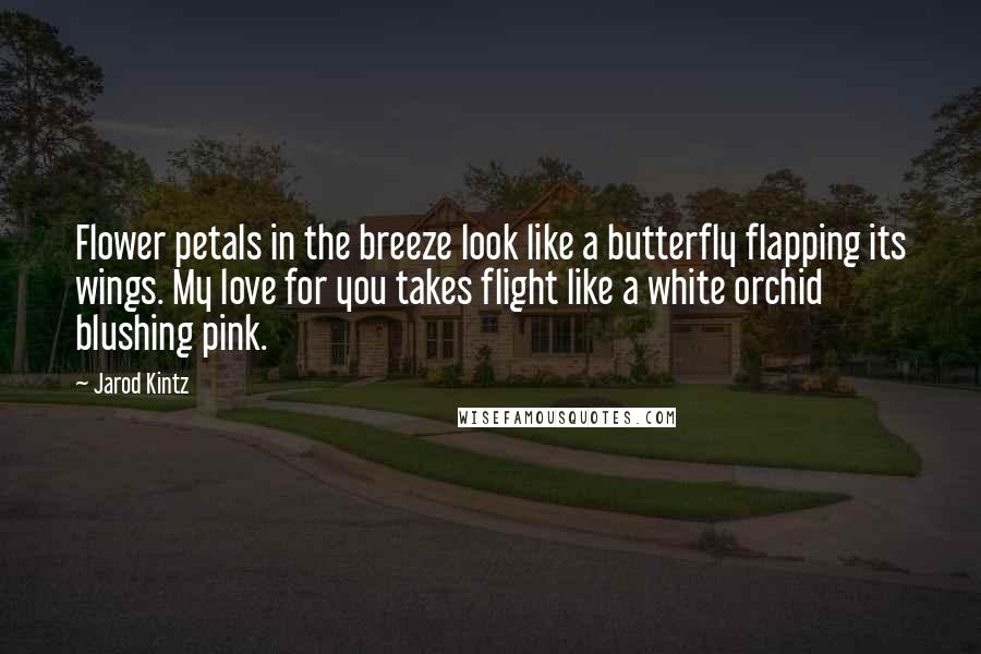Jarod Kintz Quotes: Flower petals in the breeze look like a butterfly flapping its wings. My love for you takes flight like a white orchid blushing pink.
