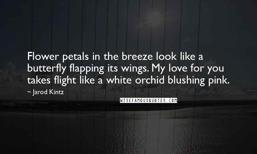Jarod Kintz Quotes: Flower petals in the breeze look like a butterfly flapping its wings. My love for you takes flight like a white orchid blushing pink.