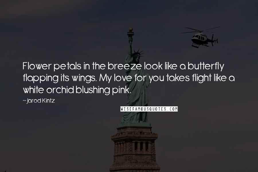 Jarod Kintz Quotes: Flower petals in the breeze look like a butterfly flapping its wings. My love for you takes flight like a white orchid blushing pink.