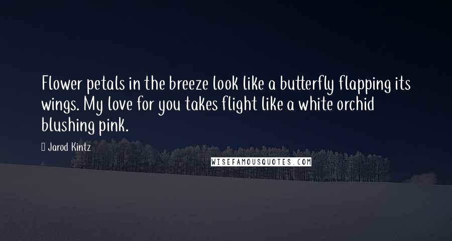 Jarod Kintz Quotes: Flower petals in the breeze look like a butterfly flapping its wings. My love for you takes flight like a white orchid blushing pink.