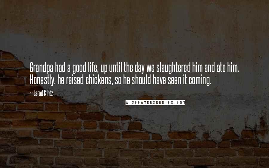 Jarod Kintz Quotes: Grandpa had a good life, up until the day we slaughtered him and ate him. Honestly, he raised chickens, so he should have seen it coming.