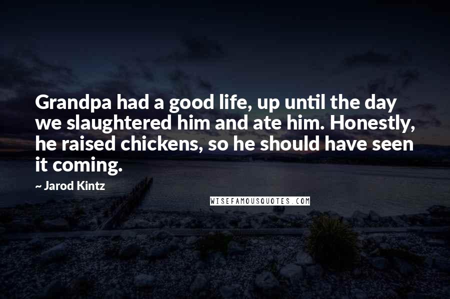 Jarod Kintz Quotes: Grandpa had a good life, up until the day we slaughtered him and ate him. Honestly, he raised chickens, so he should have seen it coming.