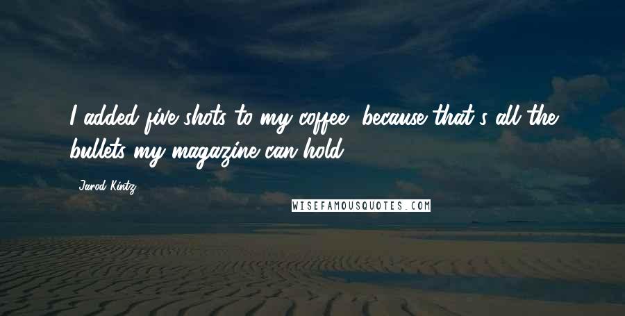 Jarod Kintz Quotes: I added five shots to my coffee, because that's all the bullets my magazine can hold.