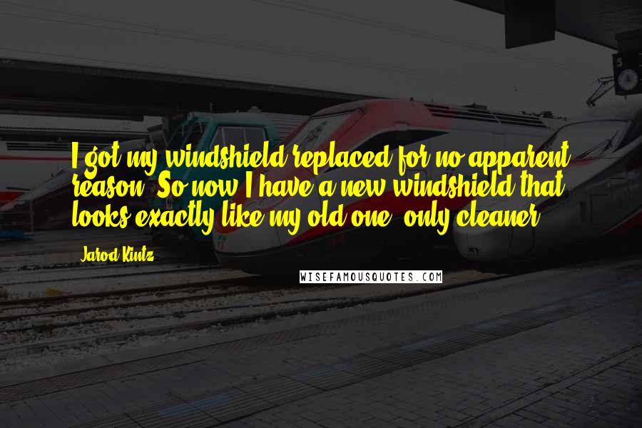 Jarod Kintz Quotes: I got my windshield replaced for no apparent reason. So now I have a new windshield that looks exactly like my old one, only cleaner.
