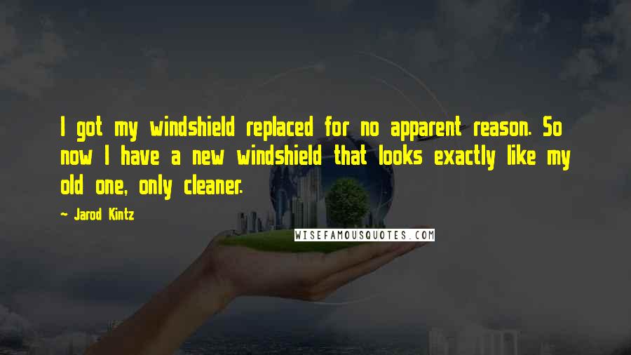 Jarod Kintz Quotes: I got my windshield replaced for no apparent reason. So now I have a new windshield that looks exactly like my old one, only cleaner.