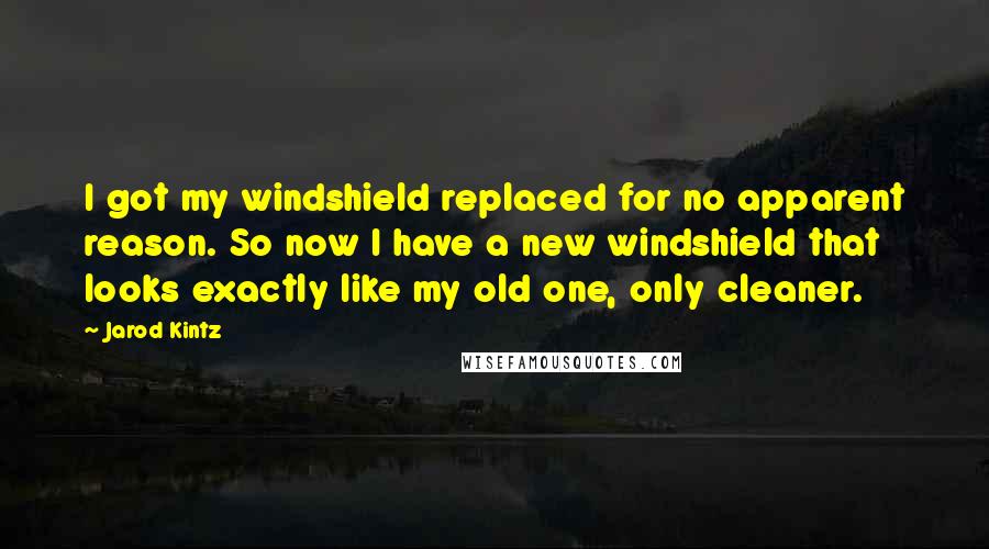 Jarod Kintz Quotes: I got my windshield replaced for no apparent reason. So now I have a new windshield that looks exactly like my old one, only cleaner.