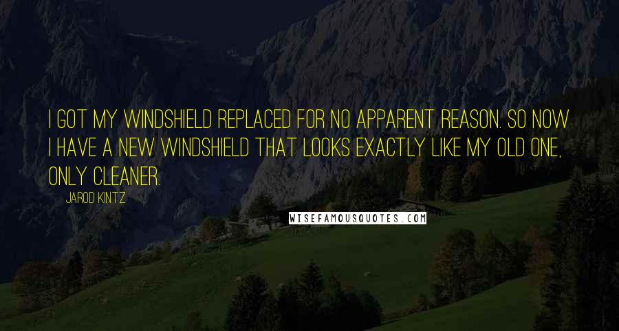 Jarod Kintz Quotes: I got my windshield replaced for no apparent reason. So now I have a new windshield that looks exactly like my old one, only cleaner.