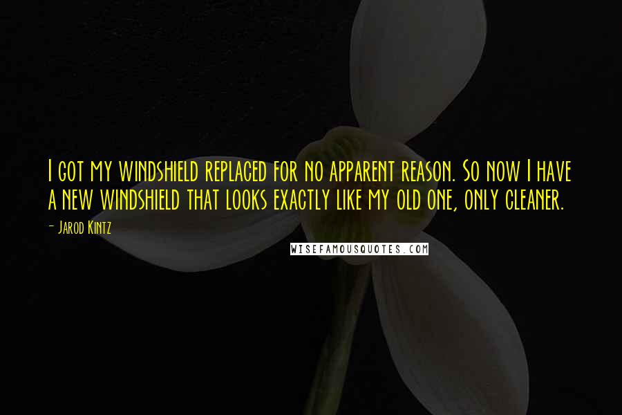 Jarod Kintz Quotes: I got my windshield replaced for no apparent reason. So now I have a new windshield that looks exactly like my old one, only cleaner.