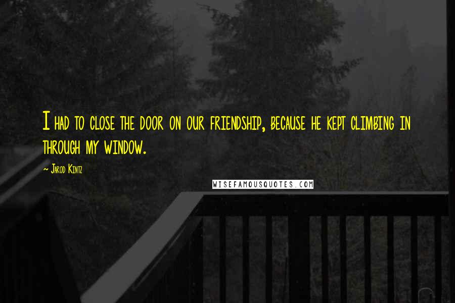 Jarod Kintz Quotes: I had to close the door on our friendship, because he kept climbing in through my window.