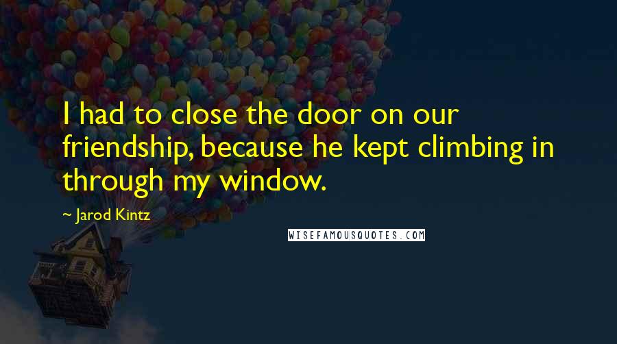 Jarod Kintz Quotes: I had to close the door on our friendship, because he kept climbing in through my window.