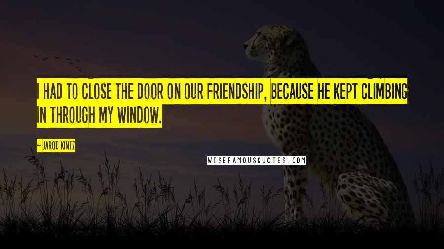 Jarod Kintz Quotes: I had to close the door on our friendship, because he kept climbing in through my window.