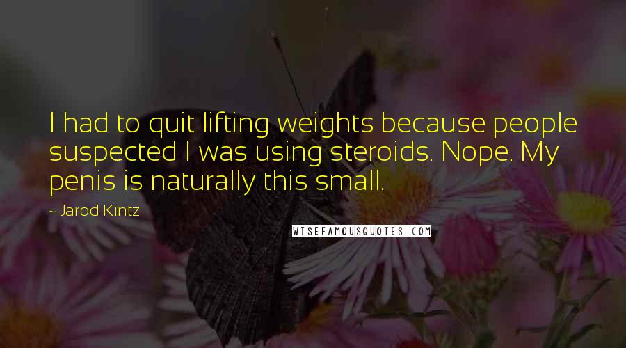Jarod Kintz Quotes: I had to quit lifting weights because people suspected I was using steroids. Nope. My penis is naturally this small.