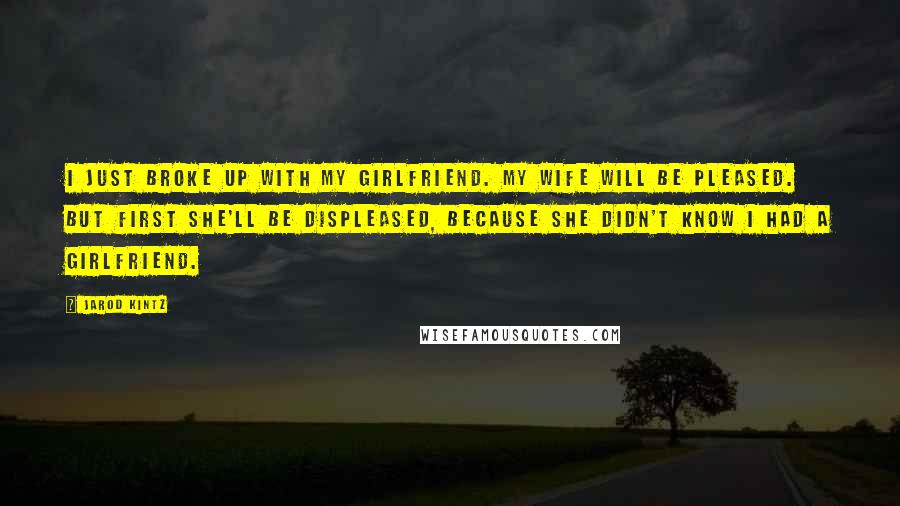 Jarod Kintz Quotes: I just broke up with my girlfriend. My wife will be pleased. But first she'll be displeased, because she didn't know I had a girlfriend.