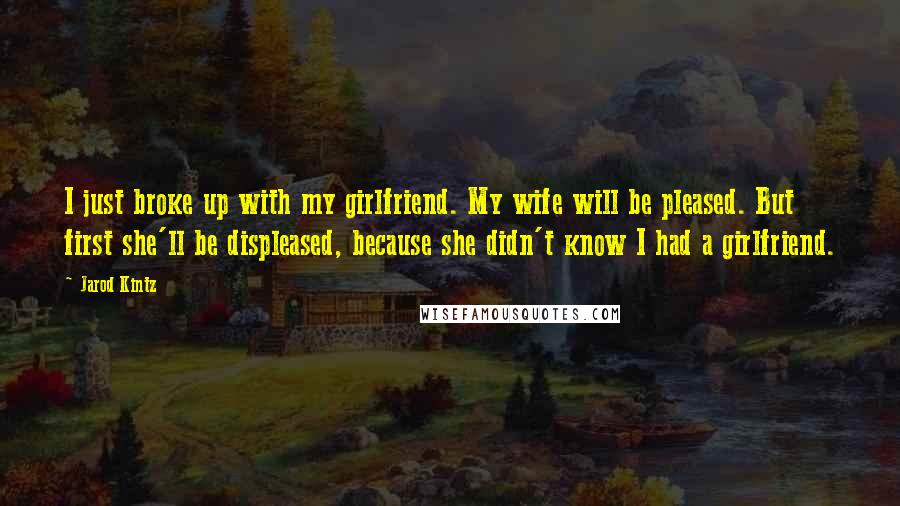 Jarod Kintz Quotes: I just broke up with my girlfriend. My wife will be pleased. But first she'll be displeased, because she didn't know I had a girlfriend.