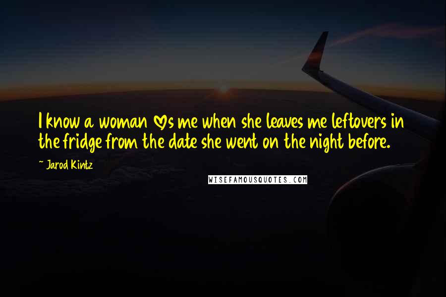 Jarod Kintz Quotes: I know a woman loves me when she leaves me leftovers in the fridge from the date she went on the night before.