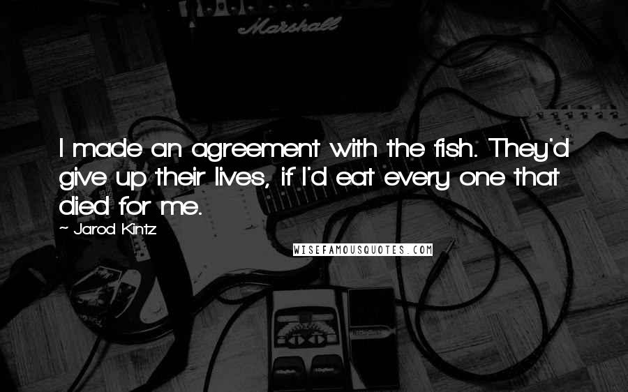 Jarod Kintz Quotes: I made an agreement with the fish. They'd give up their lives, if I'd eat every one that died for me.