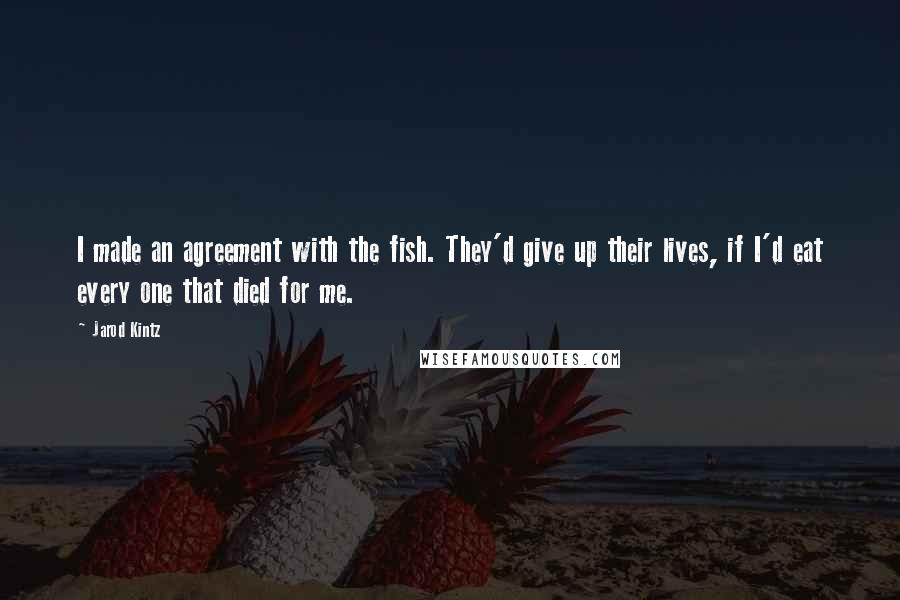 Jarod Kintz Quotes: I made an agreement with the fish. They'd give up their lives, if I'd eat every one that died for me.