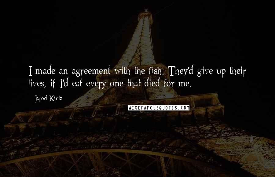 Jarod Kintz Quotes: I made an agreement with the fish. They'd give up their lives, if I'd eat every one that died for me.