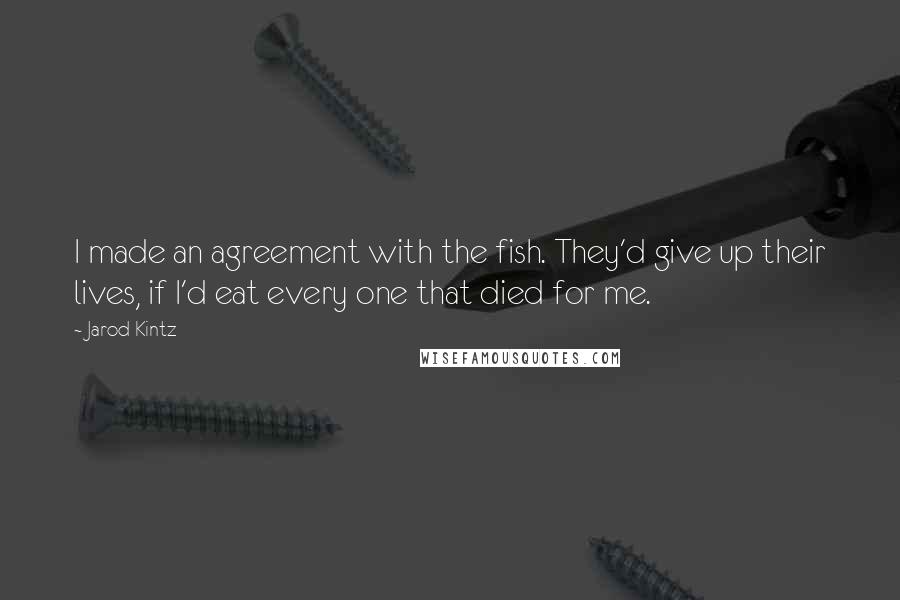 Jarod Kintz Quotes: I made an agreement with the fish. They'd give up their lives, if I'd eat every one that died for me.