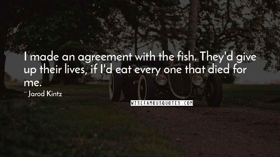 Jarod Kintz Quotes: I made an agreement with the fish. They'd give up their lives, if I'd eat every one that died for me.