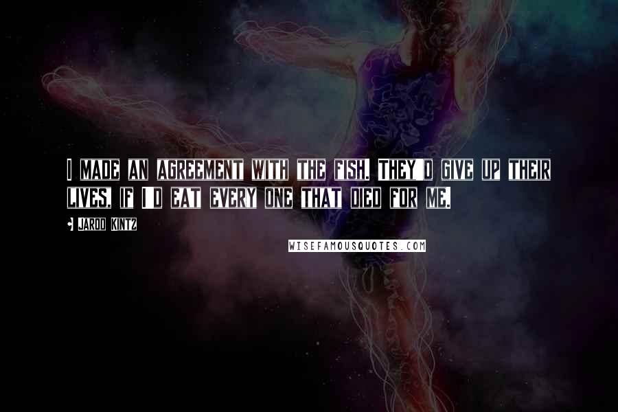 Jarod Kintz Quotes: I made an agreement with the fish. They'd give up their lives, if I'd eat every one that died for me.