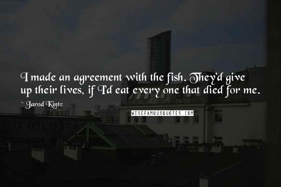 Jarod Kintz Quotes: I made an agreement with the fish. They'd give up their lives, if I'd eat every one that died for me.