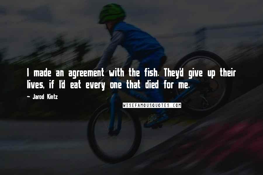 Jarod Kintz Quotes: I made an agreement with the fish. They'd give up their lives, if I'd eat every one that died for me.