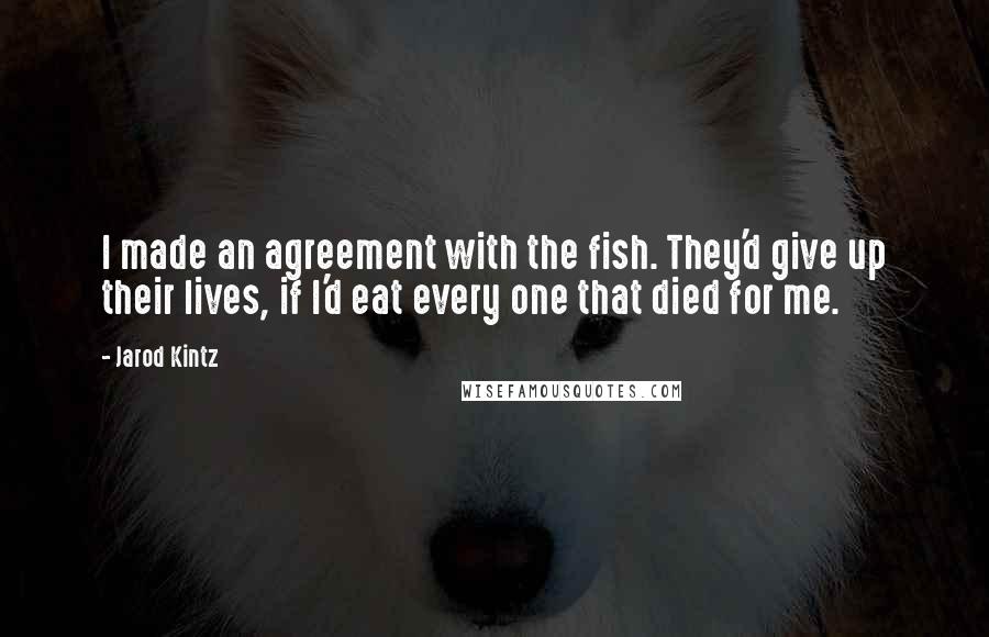 Jarod Kintz Quotes: I made an agreement with the fish. They'd give up their lives, if I'd eat every one that died for me.