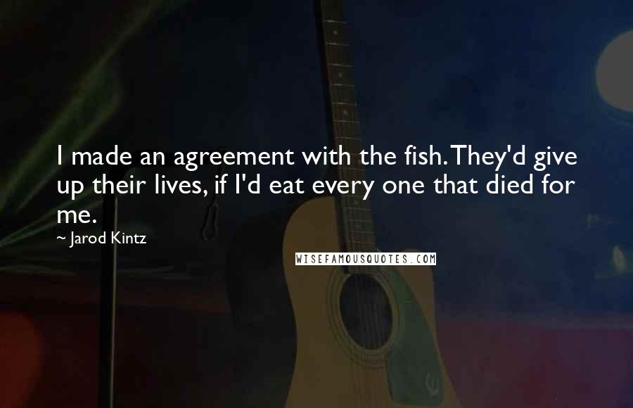 Jarod Kintz Quotes: I made an agreement with the fish. They'd give up their lives, if I'd eat every one that died for me.