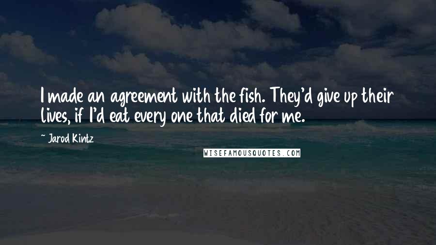 Jarod Kintz Quotes: I made an agreement with the fish. They'd give up their lives, if I'd eat every one that died for me.