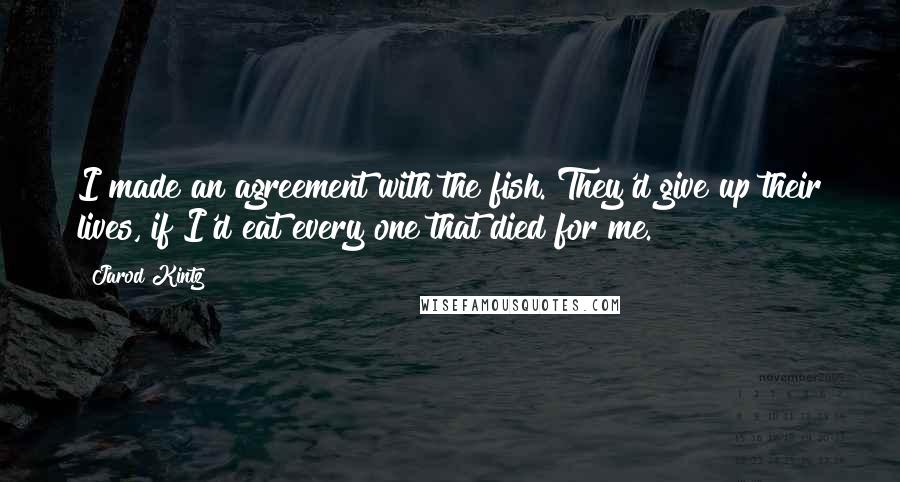 Jarod Kintz Quotes: I made an agreement with the fish. They'd give up their lives, if I'd eat every one that died for me.