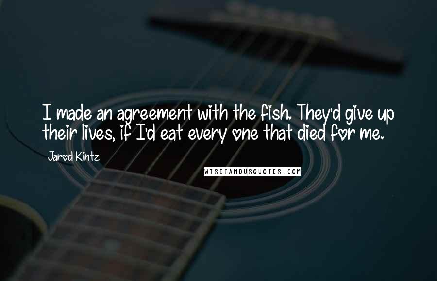 Jarod Kintz Quotes: I made an agreement with the fish. They'd give up their lives, if I'd eat every one that died for me.