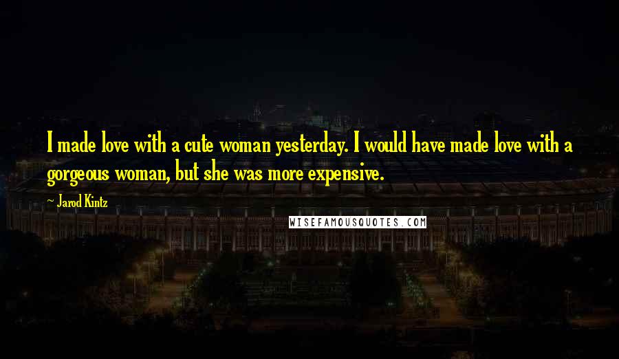 Jarod Kintz Quotes: I made love with a cute woman yesterday. I would have made love with a gorgeous woman, but she was more expensive.