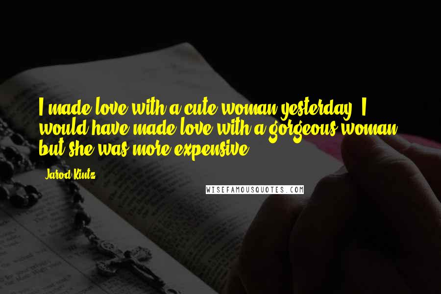 Jarod Kintz Quotes: I made love with a cute woman yesterday. I would have made love with a gorgeous woman, but she was more expensive.