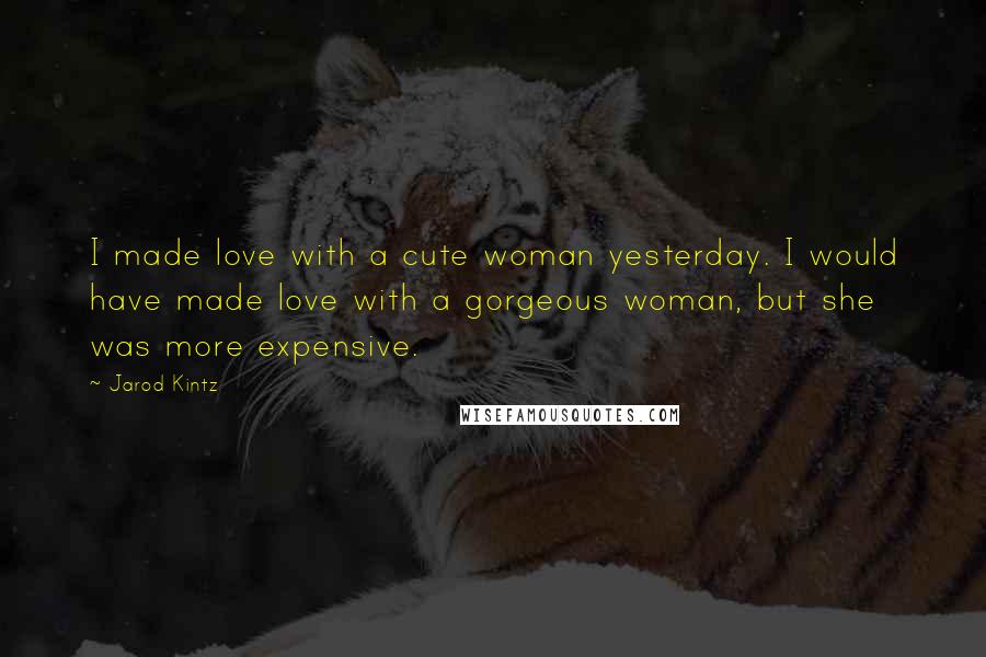 Jarod Kintz Quotes: I made love with a cute woman yesterday. I would have made love with a gorgeous woman, but she was more expensive.