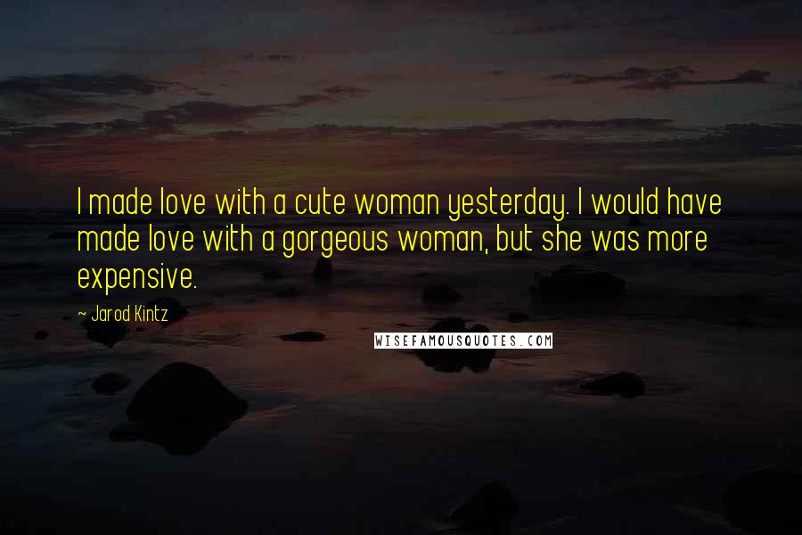 Jarod Kintz Quotes: I made love with a cute woman yesterday. I would have made love with a gorgeous woman, but she was more expensive.