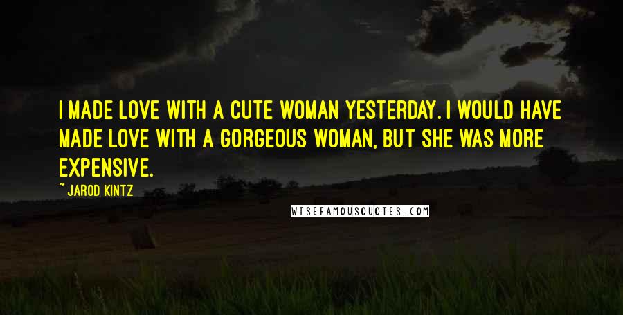 Jarod Kintz Quotes: I made love with a cute woman yesterday. I would have made love with a gorgeous woman, but she was more expensive.