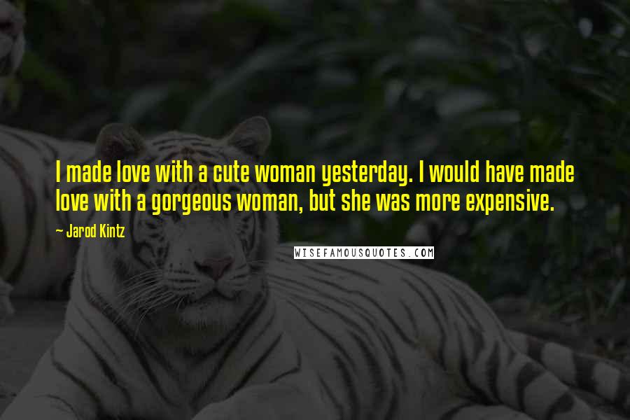 Jarod Kintz Quotes: I made love with a cute woman yesterday. I would have made love with a gorgeous woman, but she was more expensive.