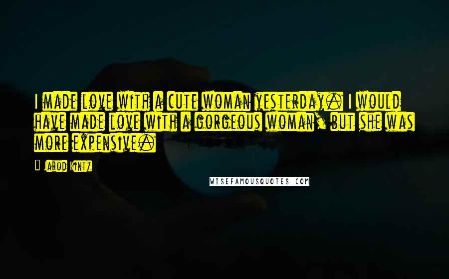 Jarod Kintz Quotes: I made love with a cute woman yesterday. I would have made love with a gorgeous woman, but she was more expensive.