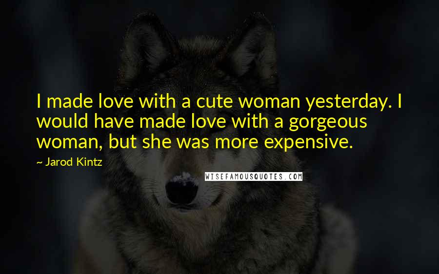 Jarod Kintz Quotes: I made love with a cute woman yesterday. I would have made love with a gorgeous woman, but she was more expensive.