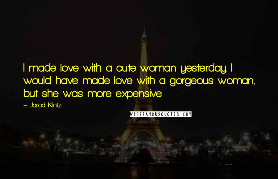 Jarod Kintz Quotes: I made love with a cute woman yesterday. I would have made love with a gorgeous woman, but she was more expensive.