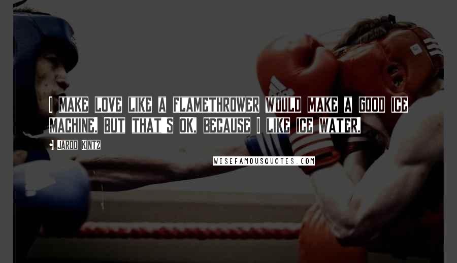 Jarod Kintz Quotes: I make love like a flamethrower would make a good ice machine. But that's OK, because I like ice water.