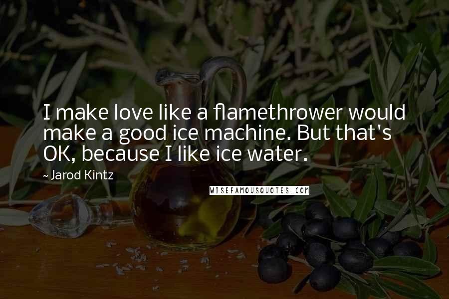 Jarod Kintz Quotes: I make love like a flamethrower would make a good ice machine. But that's OK, because I like ice water.