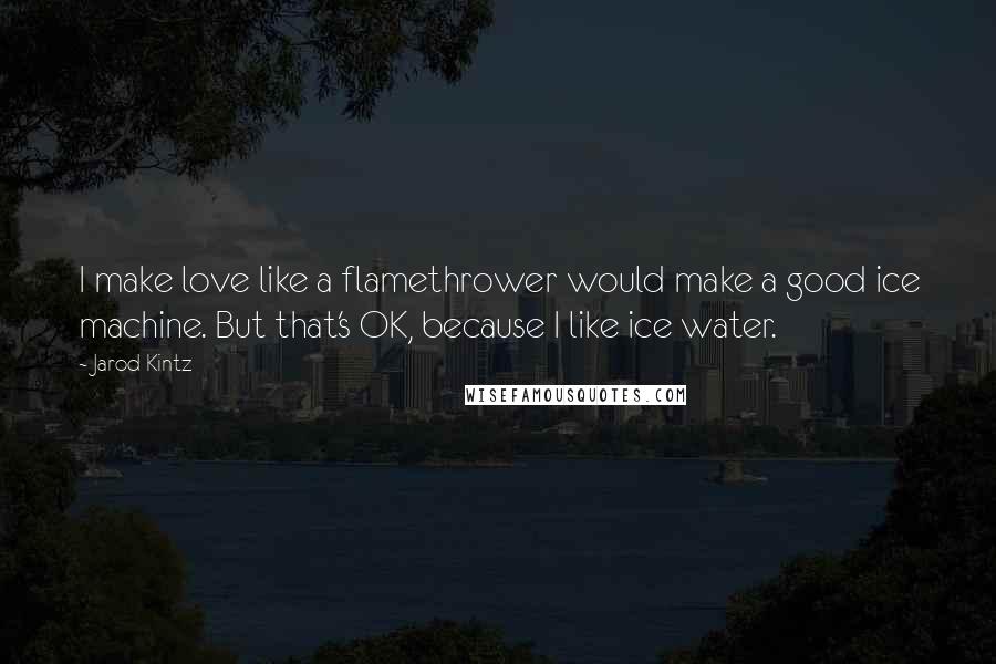 Jarod Kintz Quotes: I make love like a flamethrower would make a good ice machine. But that's OK, because I like ice water.