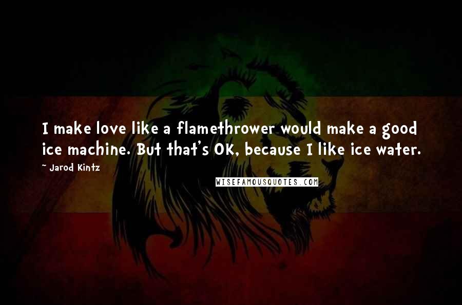 Jarod Kintz Quotes: I make love like a flamethrower would make a good ice machine. But that's OK, because I like ice water.