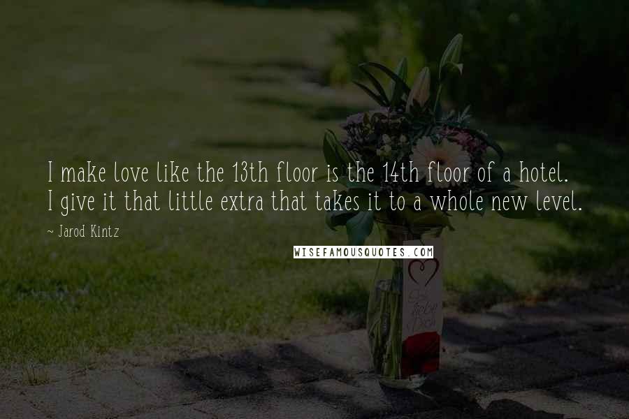 Jarod Kintz Quotes: I make love like the 13th floor is the 14th floor of a hotel. I give it that little extra that takes it to a whole new level.