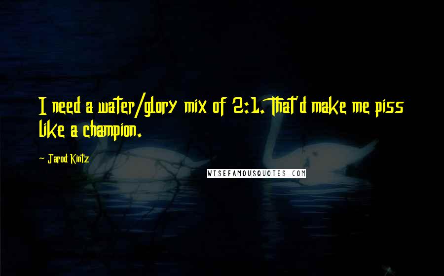 Jarod Kintz Quotes: I need a water/glory mix of 2:1. That'd make me piss like a champion.