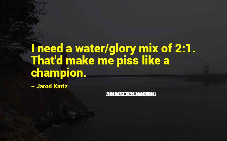 Jarod Kintz Quotes: I need a water/glory mix of 2:1. That'd make me piss like a champion.