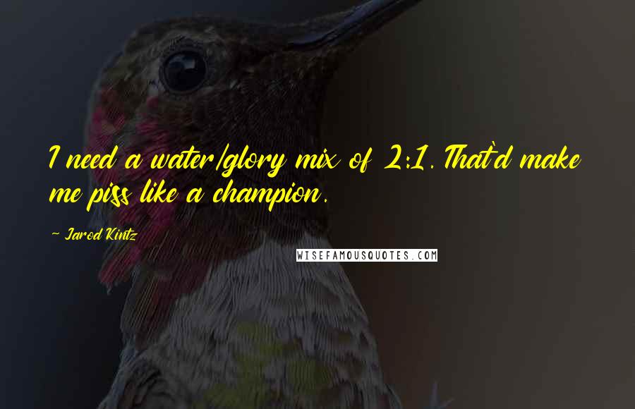 Jarod Kintz Quotes: I need a water/glory mix of 2:1. That'd make me piss like a champion.