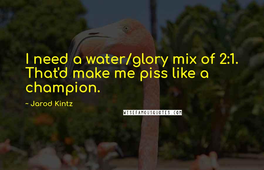 Jarod Kintz Quotes: I need a water/glory mix of 2:1. That'd make me piss like a champion.